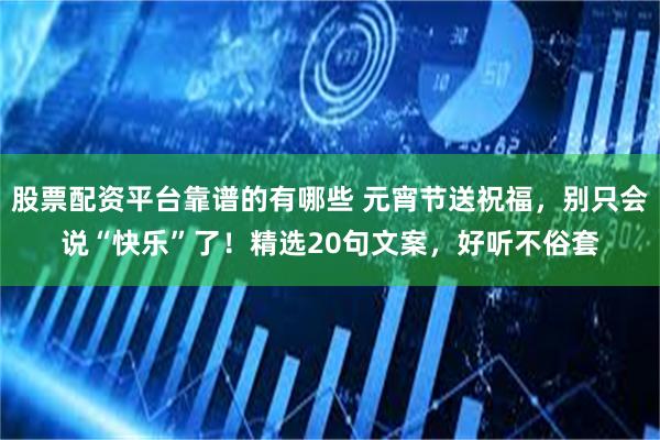 股票配资平台靠谱的有哪些 元宵节送祝福，别只会说“快乐”了！精选20句文案，好听不俗套