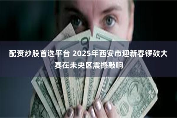 配资炒股首选平台 2025年西安市迎新春锣鼓大赛在未央区震撼敲响