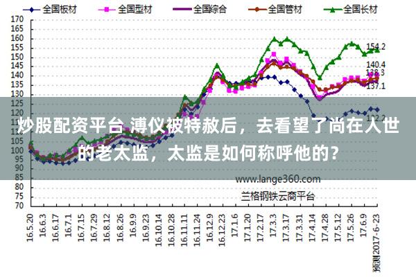 炒股配资平台 溥仪被特赦后，去看望了尚在人世的老太监，太监是如何称呼他的？