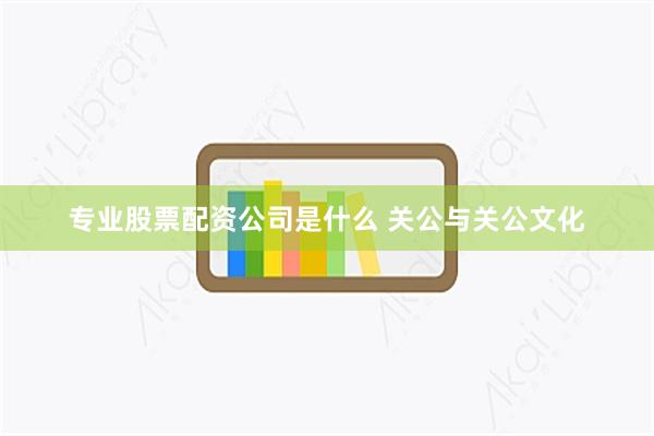 专业股票配资公司是什么 关公与关公文化