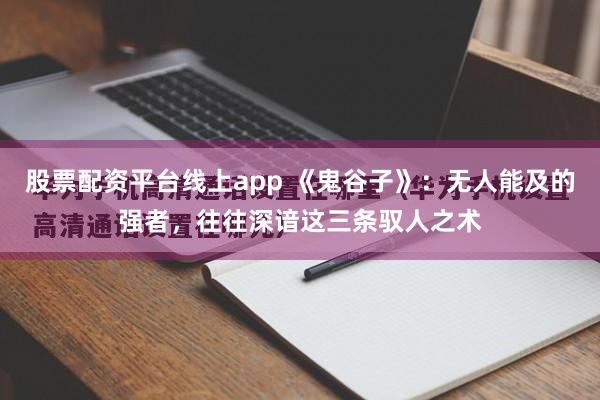 股票配资平台线上app 《鬼谷子》：无人能及的强者，往往深谙这三条驭人之术