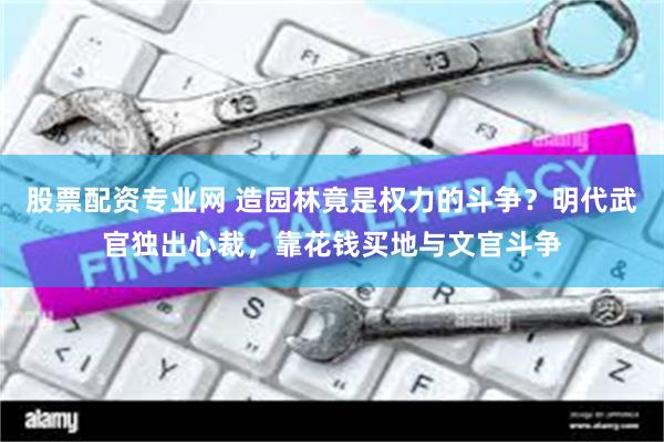 股票配资专业网 造园林竟是权力的斗争？明代武官独出心裁，靠花钱买地与文官斗争