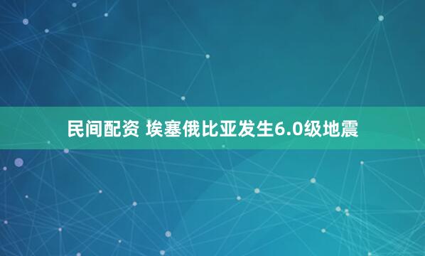 民间配资 埃塞俄比亚发生6.0级地震