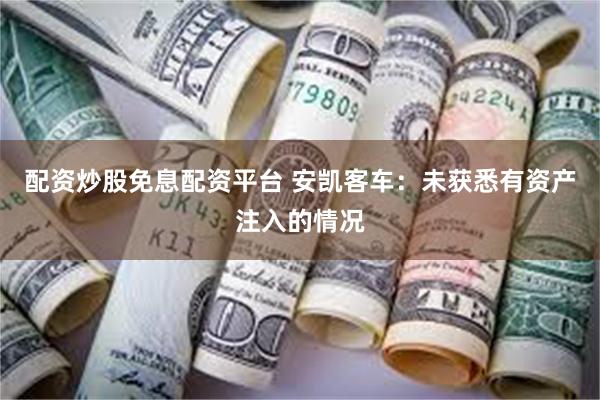 配资炒股免息配资平台 安凯客车：未获悉有资产注入的情况