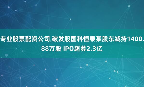 专业股票配资公司 破发股国科恒泰某股东减持1400.88万股 IPO超募2.3亿