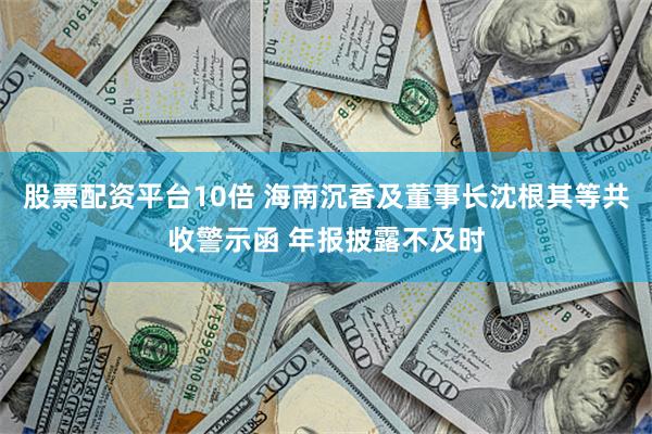 股票配资平台10倍 海南沉香及董事长沈根其等共收警示函 年报披露不及时