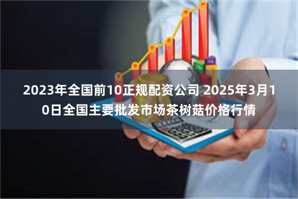 2023年全国前10正规配资公司 2025年3月10日全国主要批发市场茶树菇价格行情