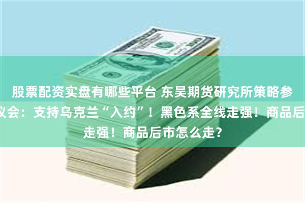 股票配资实盘有哪些平台 东吴期货研究所策略参考｜欧洲议会：支持乌克兰“入约”！黑色系全线走强！商品后市怎么走？